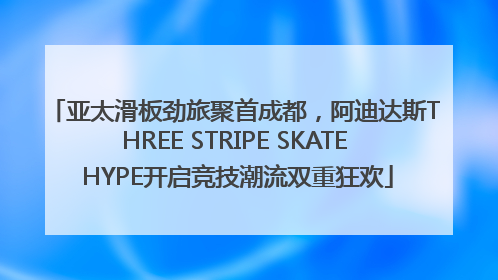 亚太滑板劲旅聚首成都，阿迪达斯THREE STRIPE SKATE HYPE开启竞技潮流双重狂欢