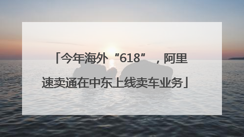 今年海外“618”，阿里速卖通在中东上线卖车业务