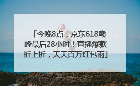今晚8点，京东618巅峰最后28小时！直播爆款折上折，天天百万红包雨