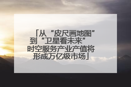 从“皮尺画地图”到“卫星看未来” 时空服务产业产值将形成万亿级市场