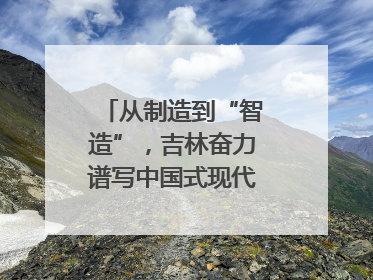 从制造到“智造”，吉林奋力谱写中国式现代化新篇章