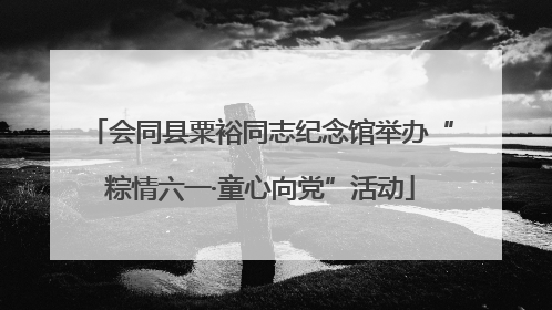 会同县粟裕同志纪念馆举办“粽情六一·童心向党”活动
