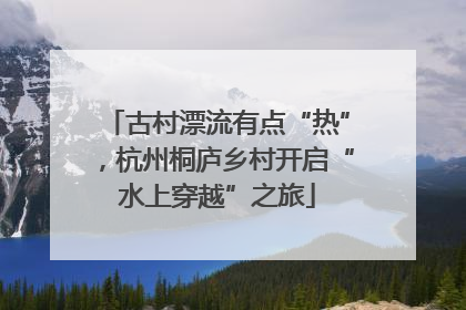 古村漂流有点“热”，杭州桐庐乡村开启“水上穿越”之旅