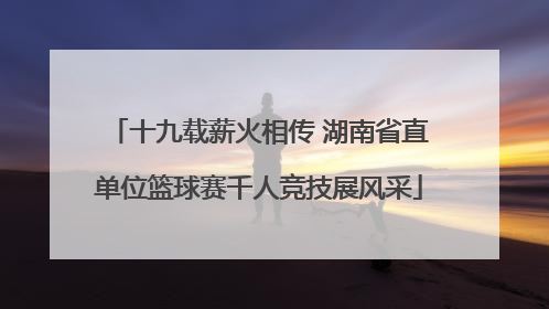 十九载薪火相传 湖南省直单位篮球赛千人竞技展风采