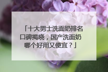 十大男士洗面奶排名口碑揭晓，国产洗面奶哪个好用又便宜？