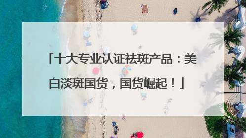 十大专业认证祛斑产品：美白淡斑国货，国货崛起！