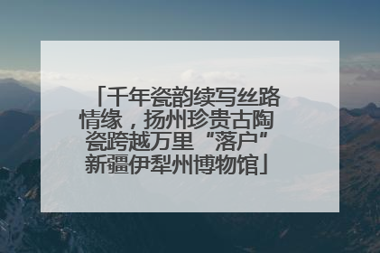 千年瓷韵续写丝路情缘，扬州珍贵古陶瓷跨越万里“落户”新疆伊犁州博物馆