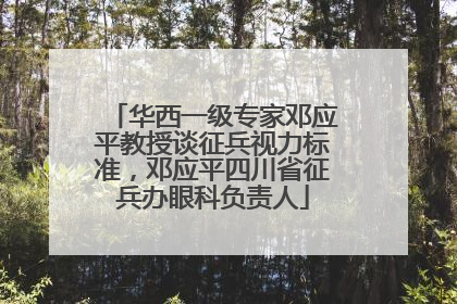 华西一级专家邓应平教授谈征兵视力标准，邓应平四川省征兵办眼科负责人