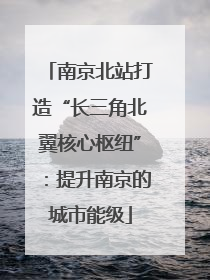 南京北站打造“长三角北翼核心枢纽”：提升南京的城市能级