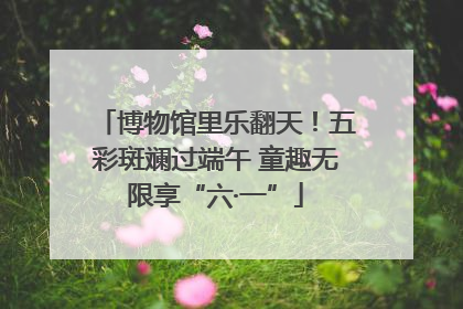 博物馆里乐翻天！五彩斑斓过端午 童趣无限享“六·一”