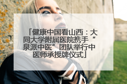 健康中国看山西：大同大学附属医院携手“泉派中医”团队举行中医师承授牌仪式