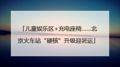 儿童娱乐区+充电座椅……北京火车站“硬核”升级迎暑运