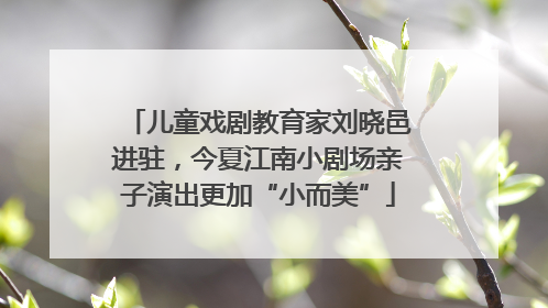 儿童戏剧教育家刘晓邑进驻，今夏江南小剧场亲子演出更加“小而美”