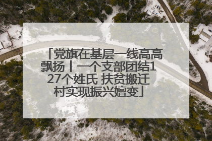 党旗在基层一线高高飘扬丨一个支部团结127个姓氏 扶贫搬迁村实现振兴嬗变