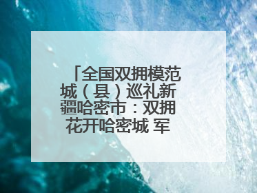 全国双拥模范城（县）巡礼新疆哈密市：双拥花开哈密城 军民同心谱新篇