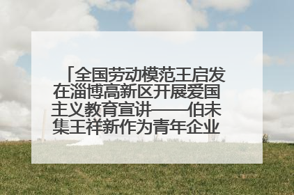 全国劳动模范王启发在淄博高新区开展爱国主义教育宣讲——伯未集王祥新作为青年企业家代表作主题演讲