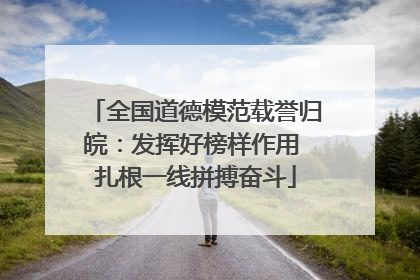 全国道德模范载誉归皖：发挥好榜样作用 扎根一线拼搏奋斗