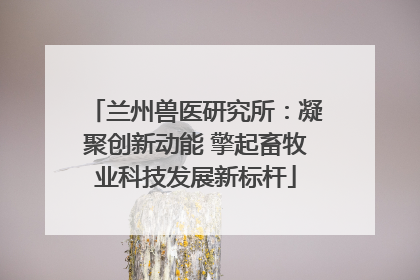 兰州兽医研究所：凝聚创新动能 擎起畜牧业科技发展新标杆