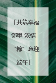 共筑幸福邻里 浓情“粽”意迎端午