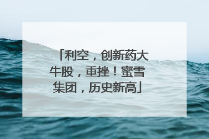 利空，创新药大牛股，重挫！蜜雪集团，历史新高