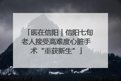 医在信阳｜信阳七旬老人接受高难度心脏手术“重获新生”