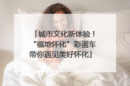 城市文化新体验！“福地怀化”彩蛋车带你遇见美好怀化