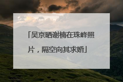 吴京晒谢楠在珠峰照片，隔空向其求婚