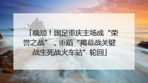 哦豁！国足重庆主场成“荣誉之战”，重蹈“揭幕战关键战生死战火车站”轮回