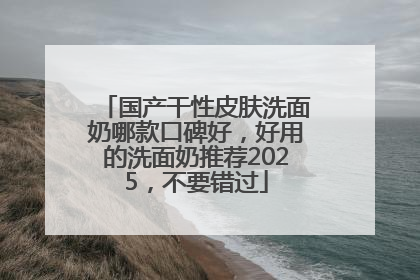 国产干性皮肤洗面奶哪款口碑好，好用的洗面奶推荐2025，不要错过