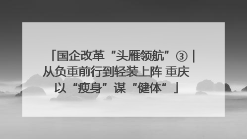 国企改革“头雁领航”③｜从负重前行到轻装上阵 重庆以“瘦身”谋“健体”
