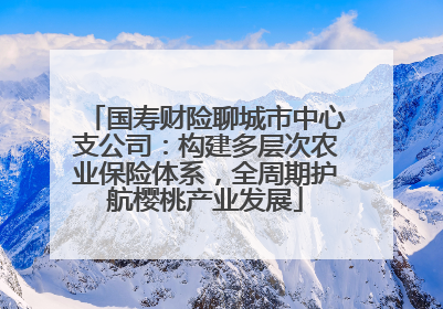 国寿财险聊城市中心支公司：构建多层次农业保险体系，全周期护航樱桃产业发展