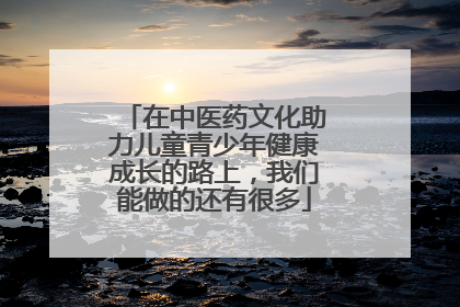 在中医药文化助力儿童青少年健康成长的路上，我们能做的还有很多