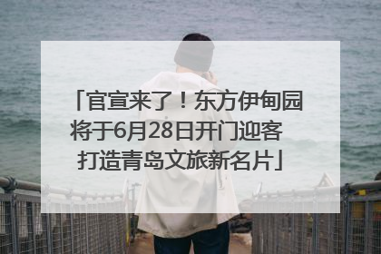 官宣来了！东方伊甸园将于6月28日开门迎客 打造青岛文旅新名片