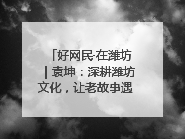 好网民·在潍坊｜袁坤：深耕潍坊文化，让老故事遇见新传播