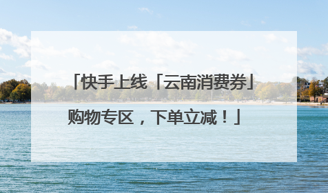 快手上线「云南消费券」购物专区，下单立减！