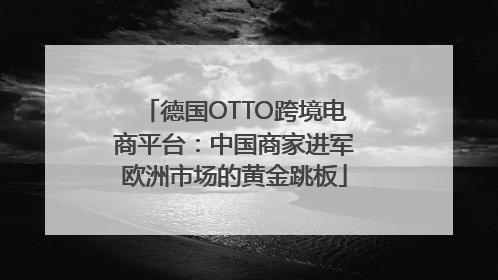 德国OTTO跨境电商平台：中国商家进军欧洲市场的黄金跳板