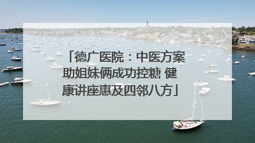 德广医院：中医方案助姐妹俩成功控糖 健康讲座惠及四邻八方