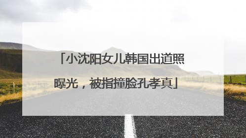 小沈阳女儿韩国出道照曝光，被指撞脸孔孝真