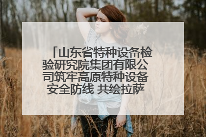 山东省特种设备检验研究院集团有限公司筑牢高原特种设备安全防线 共绘拉萨美好生活画卷