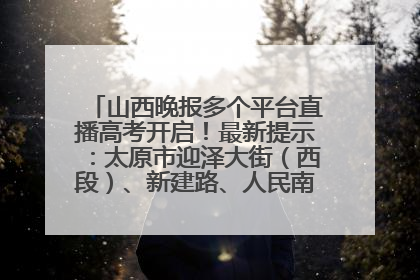 山西晚报多个平台直播高考开启！最新提示：太原市迎泽大街（西段）、新建路、人民南路高考期间增开路口