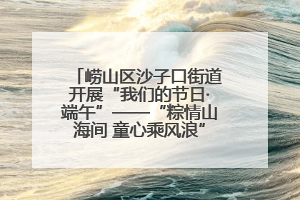 崂山区沙子口街道开展“我们的节日·端午”——“粽情山海间 童心乘风浪”文明实践活动