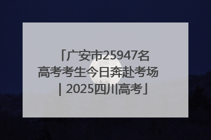 广安市25947名高考考生今日奔赴考场｜2025四川高考