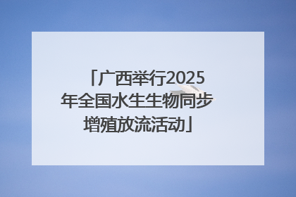广西举行2025年全国水生生物同步增殖放流活动