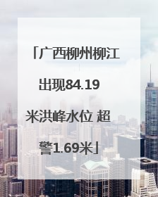 广西柳州柳江出现84.19米洪峰水位 超警1.69米