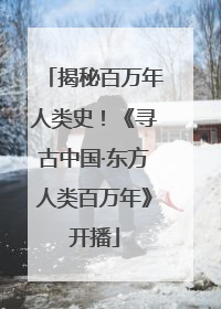 揭秘百万年人类史！《寻古中国·东方人类百万年》开播