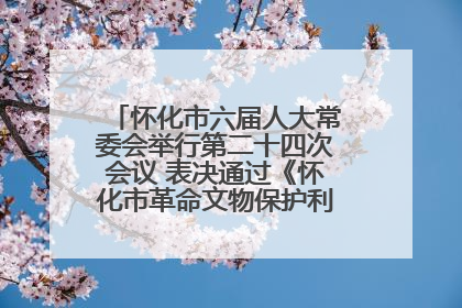 怀化市六届人大常委会举行第二十四次会议 表决通过《怀化市革命文物保护利用若干规定》