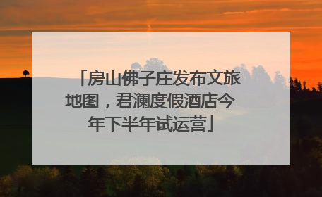 房山佛子庄发布文旅地图，君澜度假酒店今年下半年试运营
