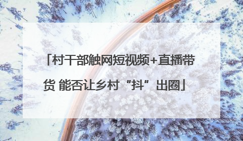 村干部触网短视频+直播带货 能否让乡村“抖”出圈