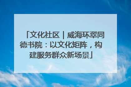 文化社区｜威海环翠同德书院：以文化矩阵，构建服务群众新场景