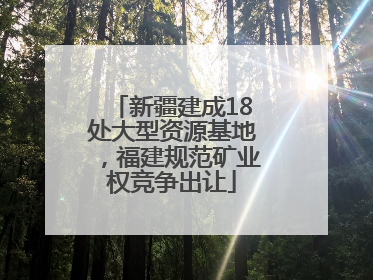 新疆建成18处大型资源基地，福建规范矿业权竞争出让